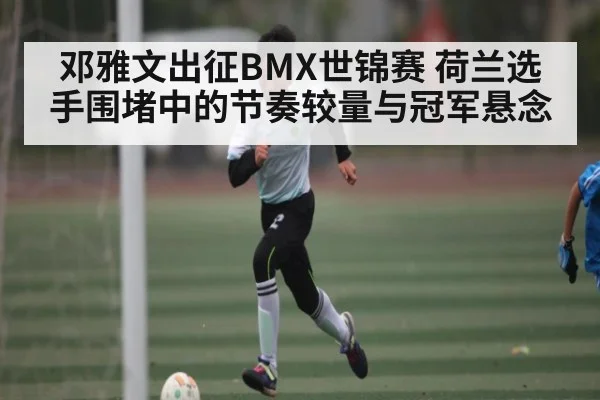 邓雅文出征BMX世锦赛 荷兰选手围堵中的节奏较量与冠军悬念（kaiyun）