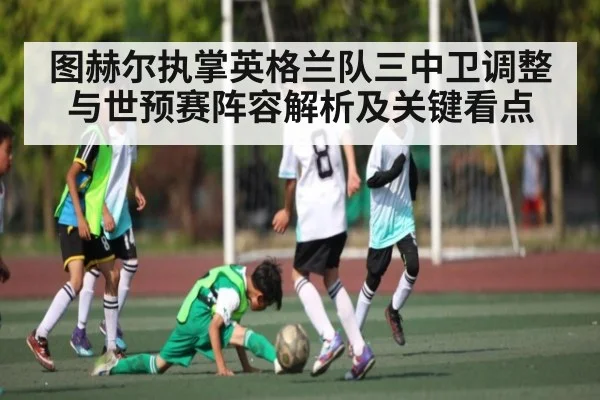 图赫尔执掌英格兰队三中卫调整与世预赛阵容解析及关键看点（kaiyun）