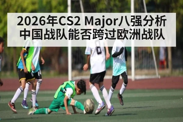2026年CS2 Major八强分析 中国战队能否跨过欧洲战队