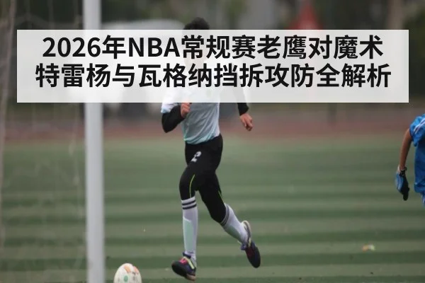 2026年NBA常规赛老鹰对魔术特雷杨与瓦格纳挡拆攻防全解析