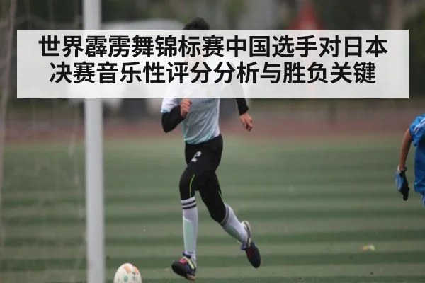 世界霹雳舞锦标赛中国选手对日本决赛音乐性评分分析与胜负关键（kaiyun）